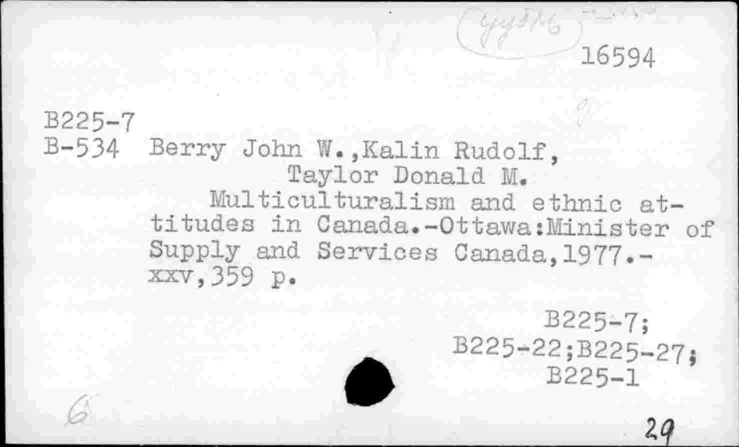 ﻿16594
B225-7
B-534 Berry John W.,Kalin Rudolf, Taylor Donald M.
Multiculturalism and ethnic attitudes in Canada.-OttawaiMinister of Supply and Services Canada,1977.-xxv,359 p.
B225-7;
B225-22;B225-27{
B225-1